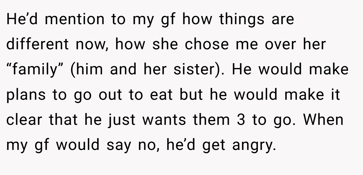 He’d mention to my gf how things are different now, how she chose me over her “family” (him and her sister). He would make plans to go out to eat but he would make it clear that he just wants them 3 to go. When my gf would say no, he’d get angry.