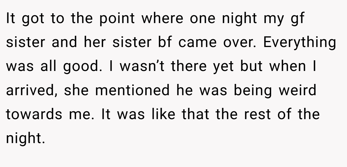 It got to the point where one night my gf sister and her sister bf came over. Everything was all good. I wasn’t there yet but when I arrived, she mentioned he was being weird towards me. It was like that the rest of the night.