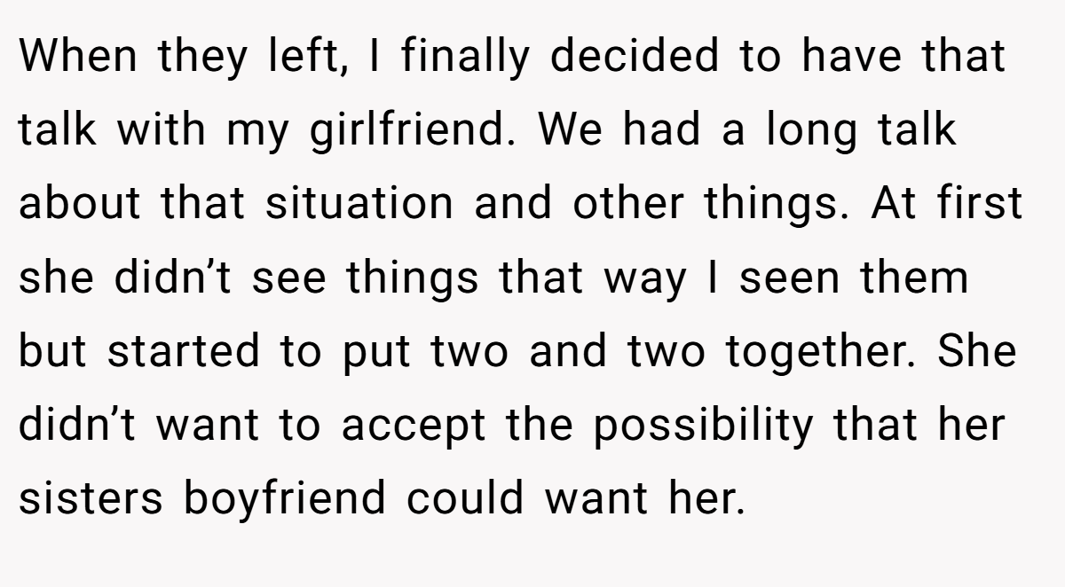 When they left, I finally decided to have that talk with my girlfriend. We had a long talk about that situation and other things. At first she didn’t see things that way I seen them but started to put two and two together. She didn’t want to accept the possibility that her sisters boyfriend could want her.