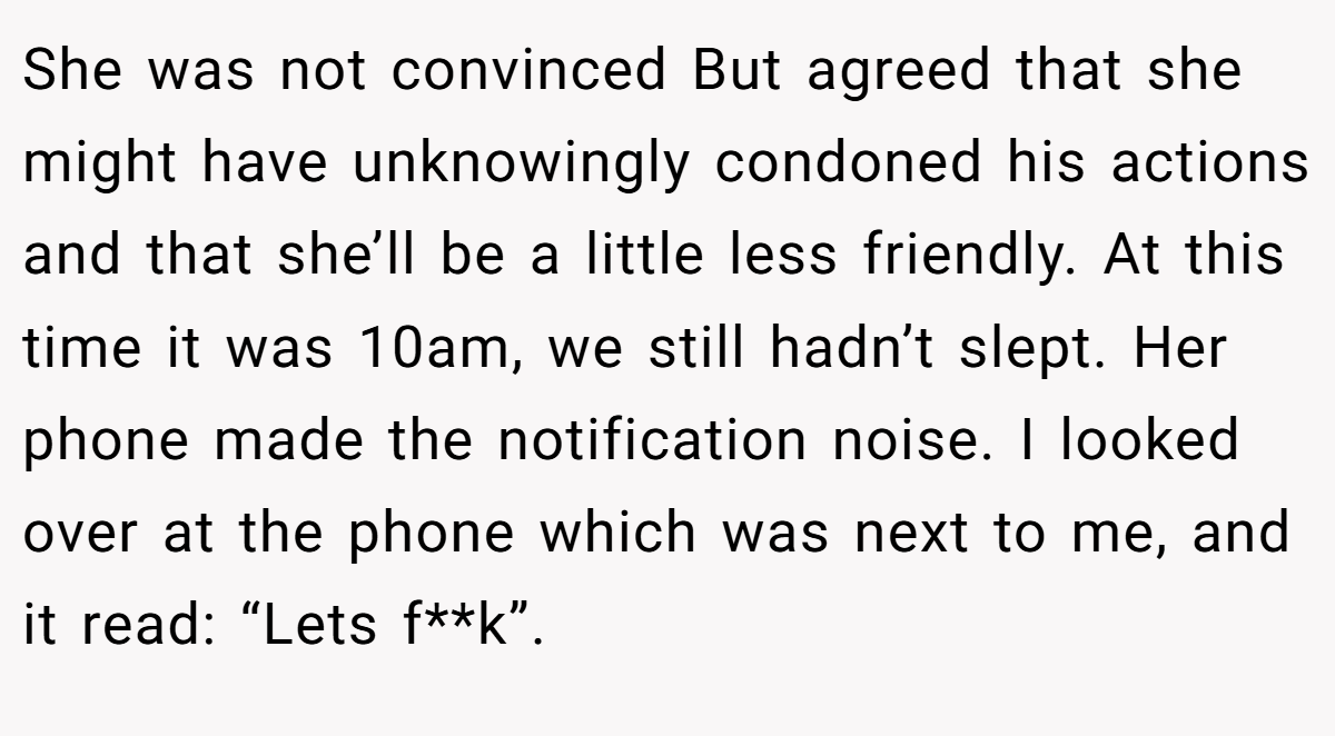 She was not convinced But agreed that she might have unknowingly condoned his actions and that she’ll be a little less friendly. At this time it was 10am, we still hadn’t slept. Her phone made the notification noise. I looked over at the phone which was next to me, and it read: “Lets f**k”.