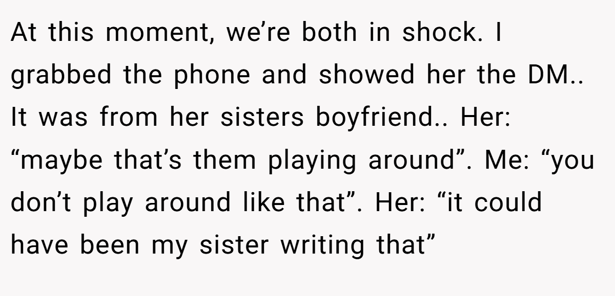 At this moment, we’re both in shock. I grabbed the phone and showed her the DM.. It was from her sisters boyfriend.. Her: “maybe that’s them playing around”. Me: “you don’t play around like that”. Her: “it could have been my sister writing that”
