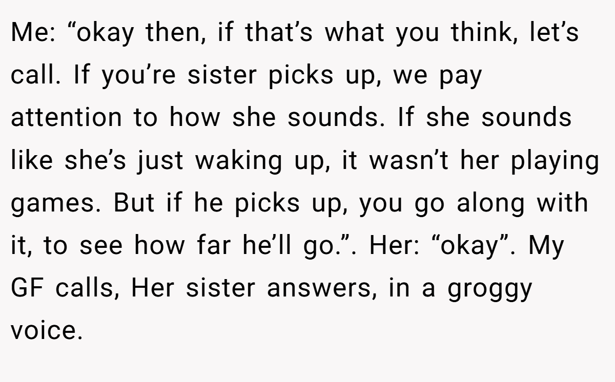 Me: “okay then, if that’s what you think, let’s call. If you’re sister picks up, we pay attention to how she sounds. If she sounds like she’s just waking up, it wasn’t her playing games. But if he picks up, you go along with it, to see how far he’ll go.”. Her: “okay”. My GF calls, Her sister answers, in a groggy voice.