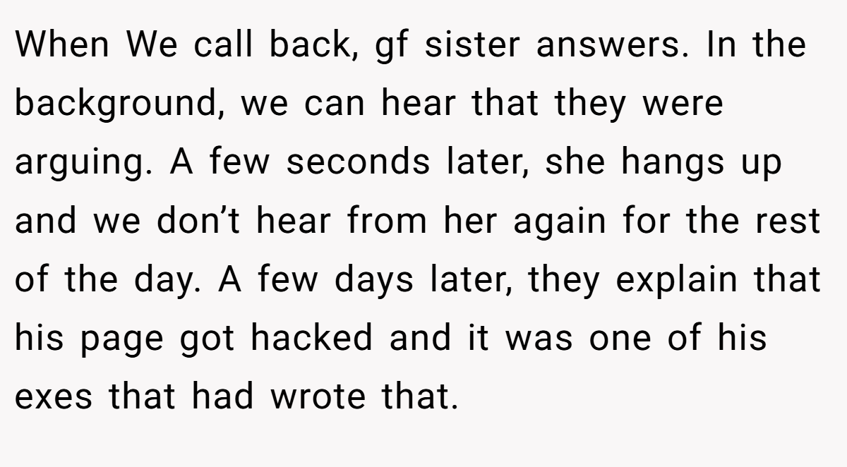 When We call back, gf sister answers. In the background, we can hear that they were arguing. A few seconds later, she hangs up and we don’t hear from her again for the rest of the day. A few days later, they explain that his page got hacked and it was one of his exes that had wrote that.