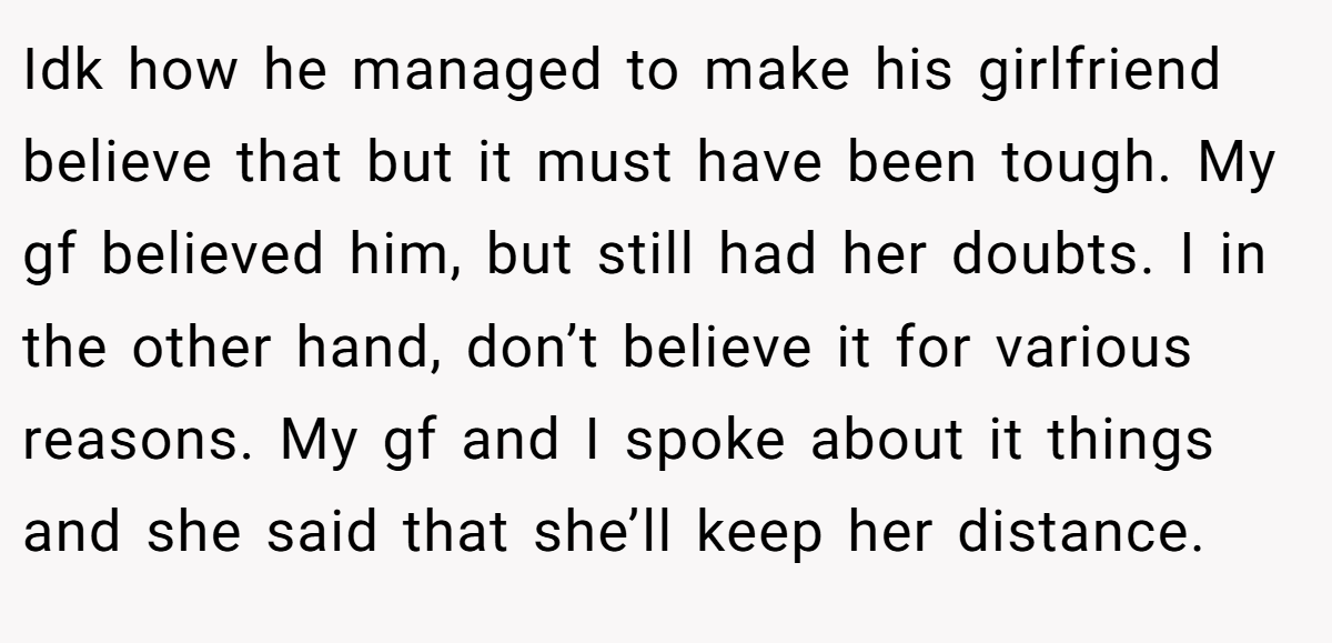 Idk how he managed to make his girlfriend believe that but it must have been tough. My gf believed him, but still had her doubts. I in the other hand, don’t believe it for various reasons. My gf and I spoke about it things and she said that she’ll keep her distance.