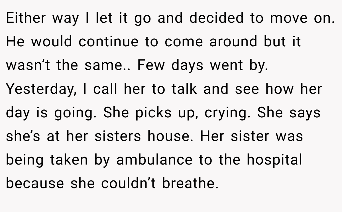 Either way I let it go and decided to move on. He would continue to come around but it wasn’t the same.. Few days went by. Yesterday, I call her to talk and see how her day is going. She picks up, crying. She says she’s at her sisters house. Her sister was being taken by ambulance to the hospital because she couldn’t breathe.