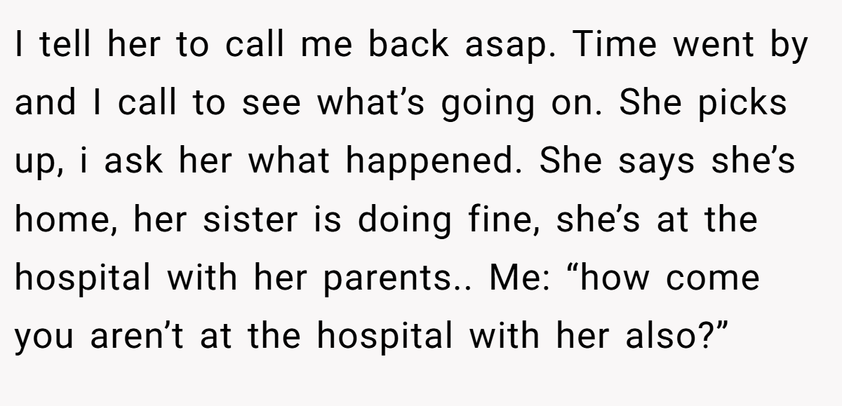 I tell her to call me back asap. Time went by and I call to see what’s going on. She picks up, i ask her what happened. She says she’s home, her sister is doing fine, she’s at the hospital with her parents.. Me: “how come you aren’t at the hospital with her also?”