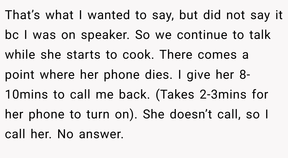That’s what I wanted to say, but did not say it bc I was on speaker. So we continue to talk while she starts to cook. There comes a point where her phone dies. I give her 8-10mins to call me back. (Takes 2-3mins for her phone to turn on). She doesn’t call, so I call her. No answer.