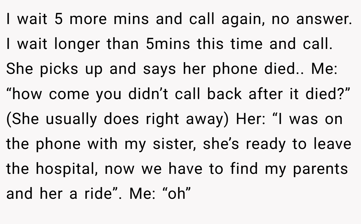 I wait 5 more mins and call again, no answer. I wait longer than 5mins this time and call. She picks up and says her phone died.. Me: “how come you didn’t call back after it died?” (She usually does right away) Her: “I was on the phone with my sister, she’s ready to leave the hospital, now we have to find my parents and her a ride”. Me: “oh”