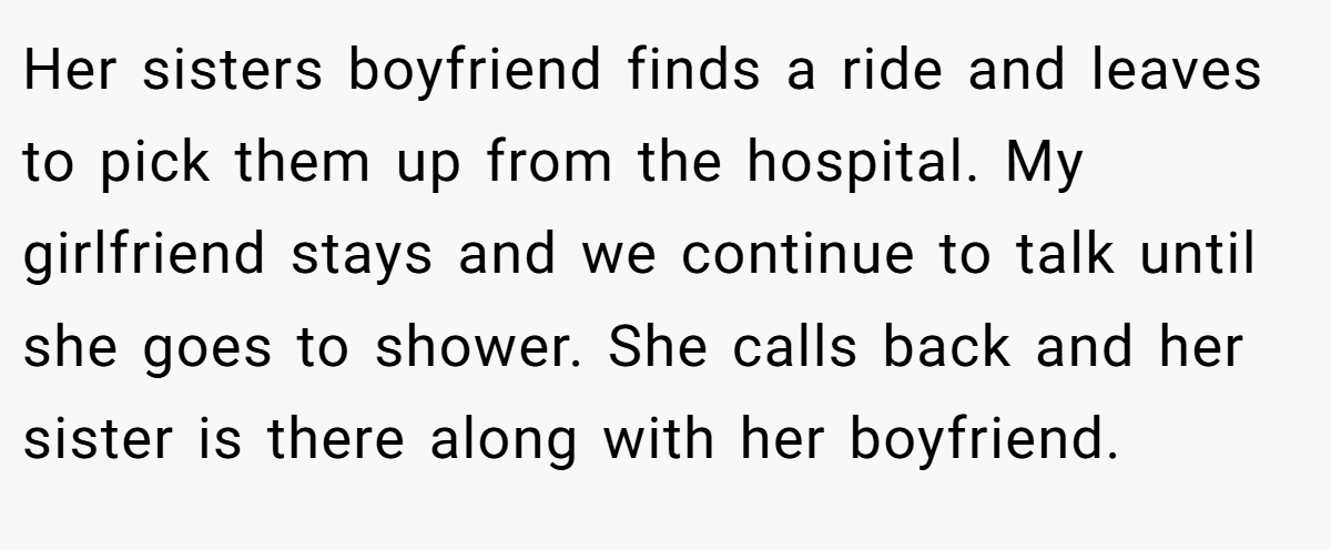 Her sisters boyfriend finds a ride and leaves to pick them up from the hospital. My girlfriend stays and we continue to talk until she goes to shower. She calls back and her sister is there along with her boyfriend.
