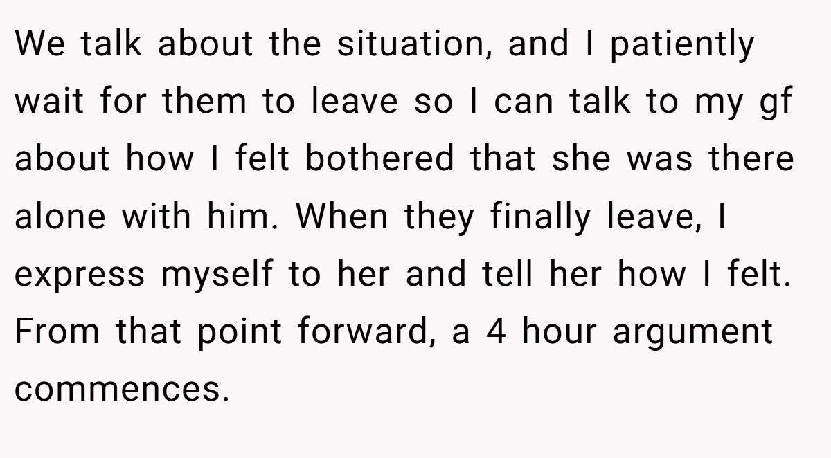 We talk about the situation, and I patiently wait for them to leave so I can talk to my gf about how I felt bothered that she was there alone with him. When they finally leave, I express myself to her and tell her how I felt. From that point forward, a 4 hour argument commences.