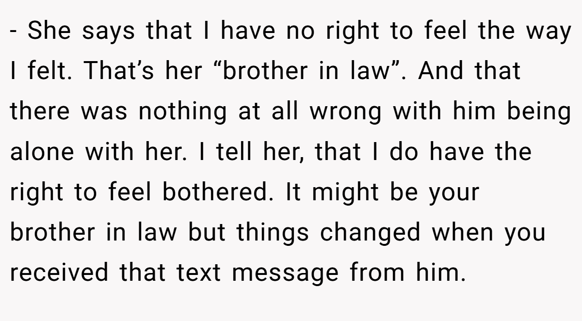 - She says that I have no right to feel the way I felt. That’s her “brother in law”. And that there was nothing at all wrong with him being alone with her. I tell her, that I do have the right to feel bothered. It might be your brother in law but things changed when you received that text message from him.