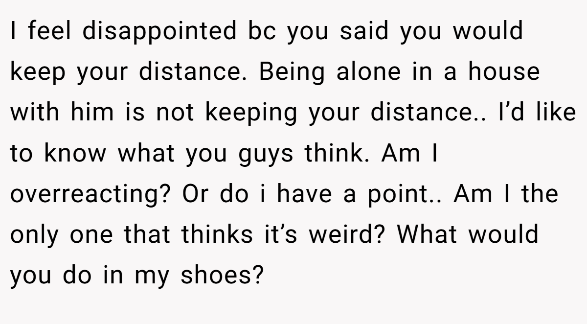 I feel disappointed bc you said you would keep your distance. Being alone in a house with him is not keeping your distance.. I’d like to know what you guys think. Am I overreacting? Or do i have a point.. Am I the only one that thinks it’s weird? What would you do in my shoes?