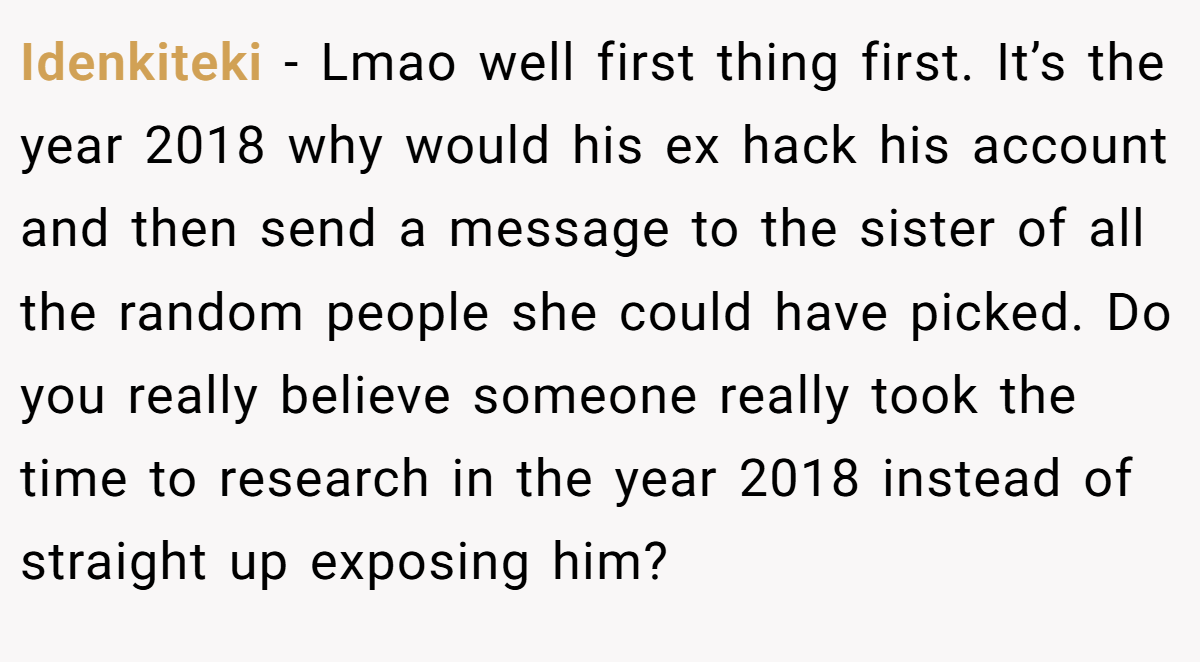 Idenkiteki − Lmao well first thing first. It’s the year 2018 why would his ex hack his account and then send a message to the sister of all the random people she could have picked. Do you really believe someone really took the time to research in the year 2018 instead of straight up exposing him?
