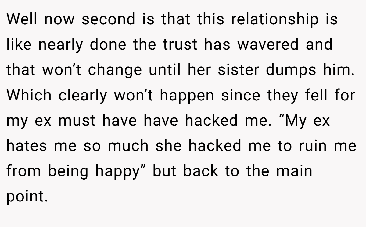 Well now second is that this relationship is like nearly done the trust has wavered and that won’t change until her sister dumps him. Which clearly won’t happen since they fell for my ex must have have hacked me. “My ex hates me so much she hacked me to ruin me from being happy” but back to the main point.
