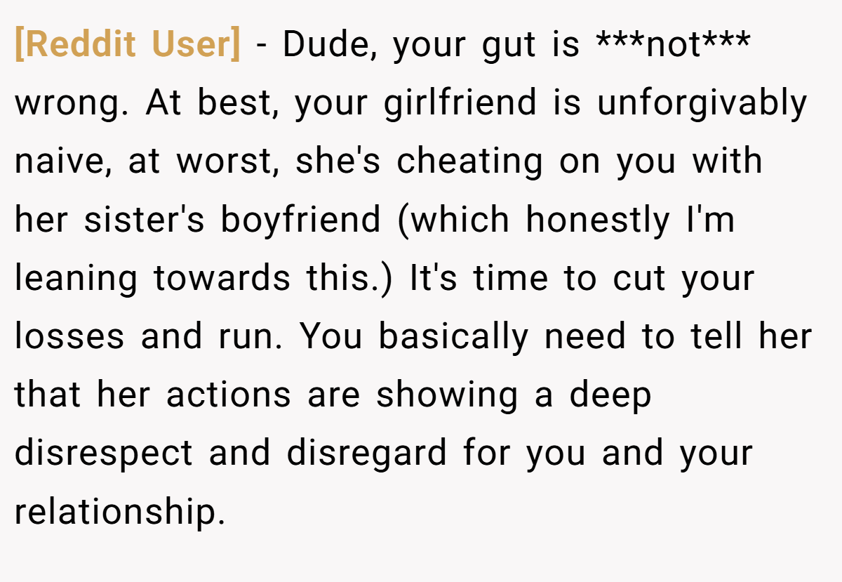 [Reddit User] − Dude, your gut is ***not*** wrong. At best, your girlfriend is unforgivably naive, at worst, she's cheating on you with her sister's boyfriend (which honestly I'm leaning towards this.) It's time to cut your losses and run. You basically need to tell her that her actions are showing a deep disrespect and disregard for you and your relationship.