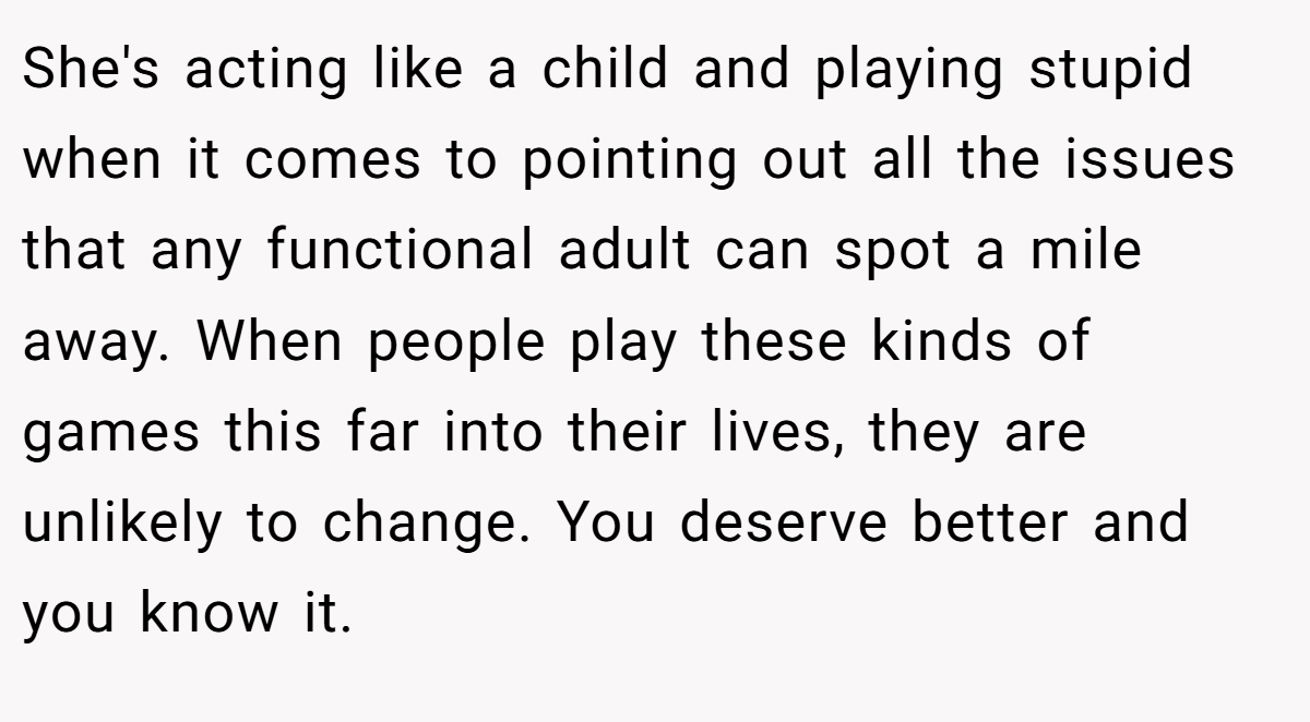 She's acting like a child and playing stupid when it comes to pointing out all the issues that any functional adult can spot a mile away. When people play these kinds of games this far into their lives, they are unlikely to change. You deserve better and you know it.