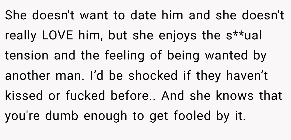 She doesn't want to date him and she doesn't really LOVE him, but she enjoys the s**ual tension and the feeling of being wanted by another man. I’d be shocked if they haven’t kissed or fucked before.. And she knows that you're dumb enough to get fooled by it.