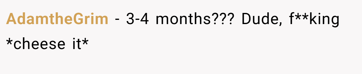 AdamtheGrim − 3-4 months??? Dude, f**king *cheese it*
