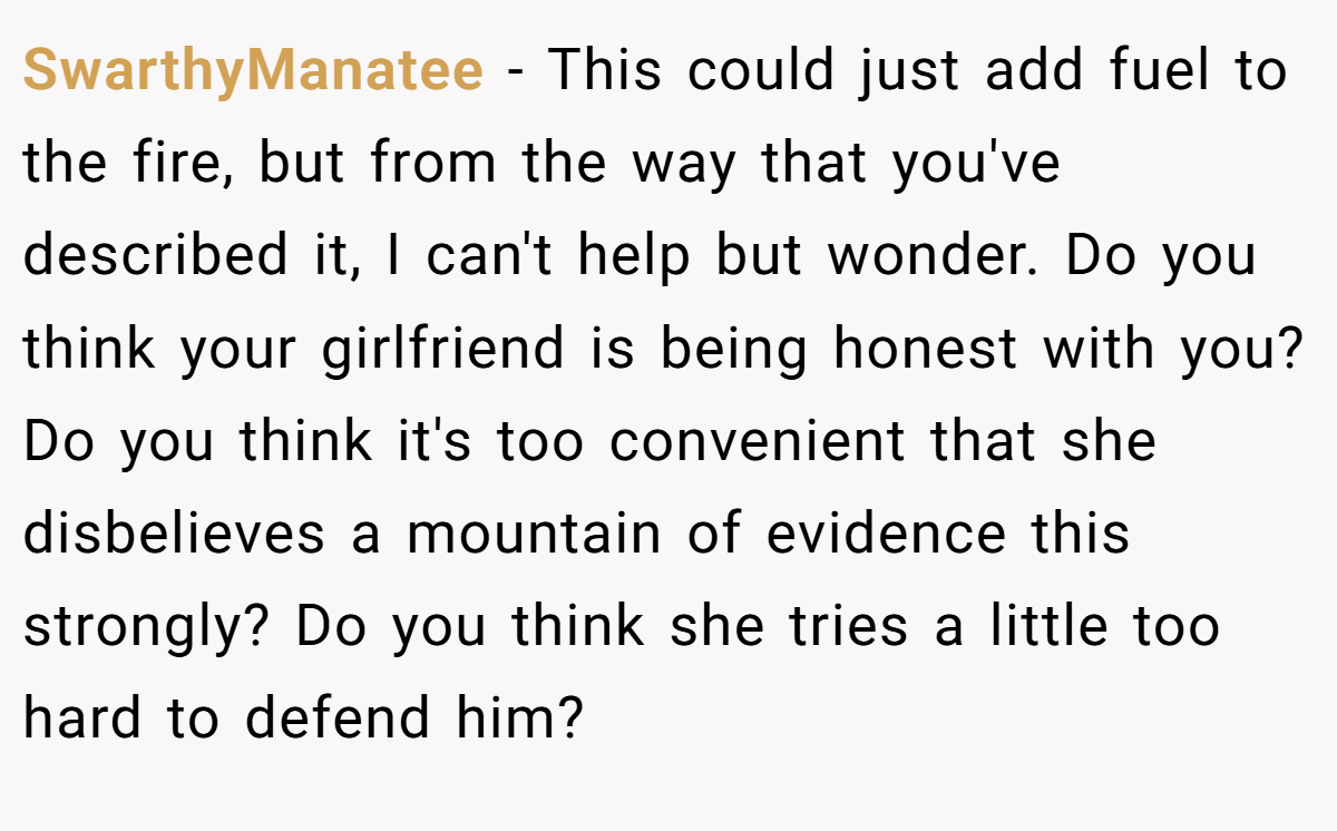 SwarthyManatee − This could just add fuel to the fire, but from the way that you've described it, I can't help but wonder. Do you think your girlfriend is being honest with you? Do you think it's too convenient that she disbelieves a mountain of evidence this strongly? Do you think she tries a little too hard to defend him?