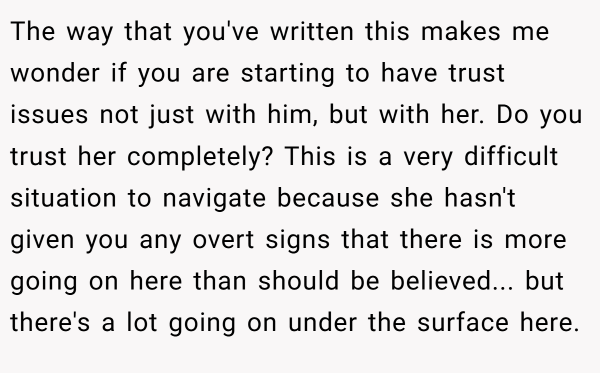 The way that you've written this makes me wonder if you are starting to have trust issues not just with him, but with her. Do you trust her completely? This is a very difficult situation to navigate because she hasn't given you any overt signs that there is more going on here than should be believed... but there's a lot going on under the surface here.