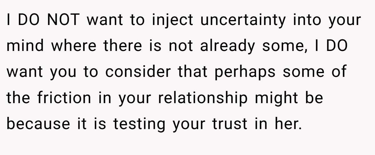 I DO NOT want to inject uncertainty into your mind where there is not already some, I DO want you to consider that perhaps some of the friction in your relationship might be because it is testing your trust in her.