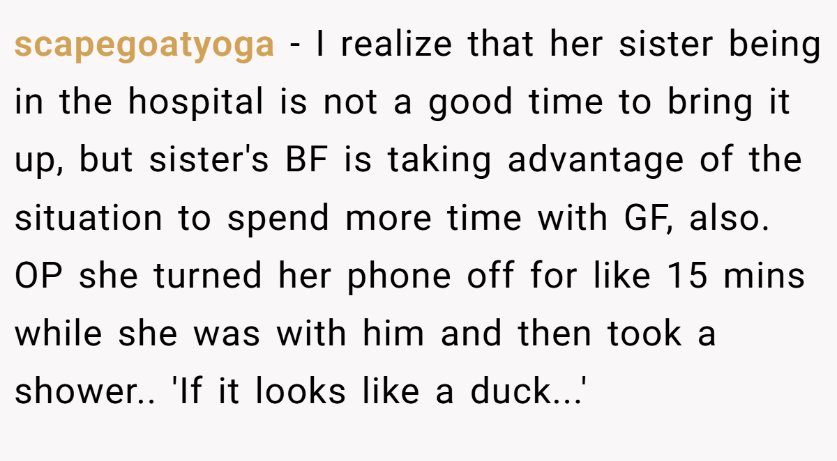 scapegoatyoga − I realize that her sister being in the hospital is not a good time to bring it up, but sister's BF is taking advantage of the situation to spend more time with GF, also. OP she turned her phone off for like 15 mins while she was with him and then took a shower.. 'If it looks like a duck...'