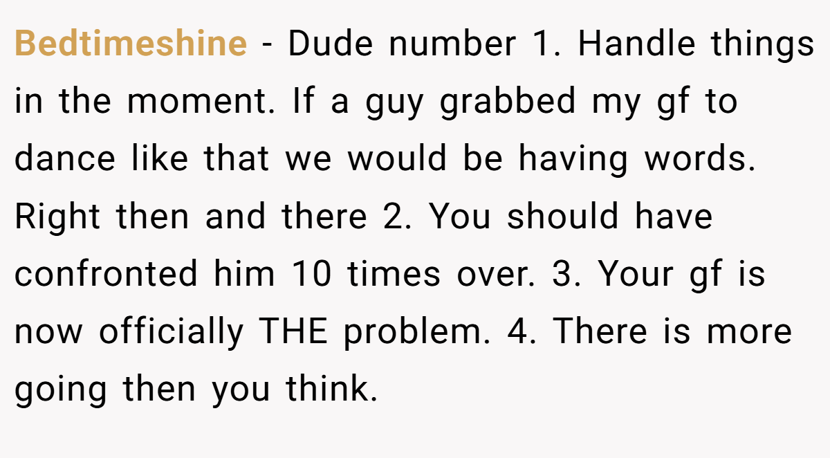 Bedtimeshine − Dude number 1. Handle things in the moment. If a guy grabbed my gf to dance like that we would be having words. Right then and there 2. You should have confronted him 10 times over. 3. Your gf is now officially THE problem. 4. There is more going then you think.