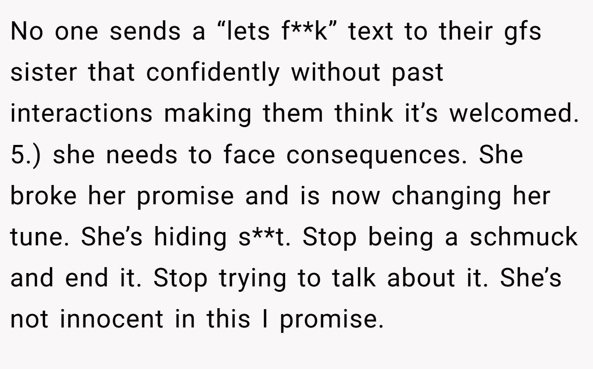 No one sends a “lets f**k” text to their gfs sister that confidently without past interactions making them think it’s welcomed. 5.) she needs to face consequences. She broke her promise and is now changing her tune. She’s hiding s**t. Stop being a schmuck and end it. Stop trying to talk about it. She’s not innocent in this I promise.