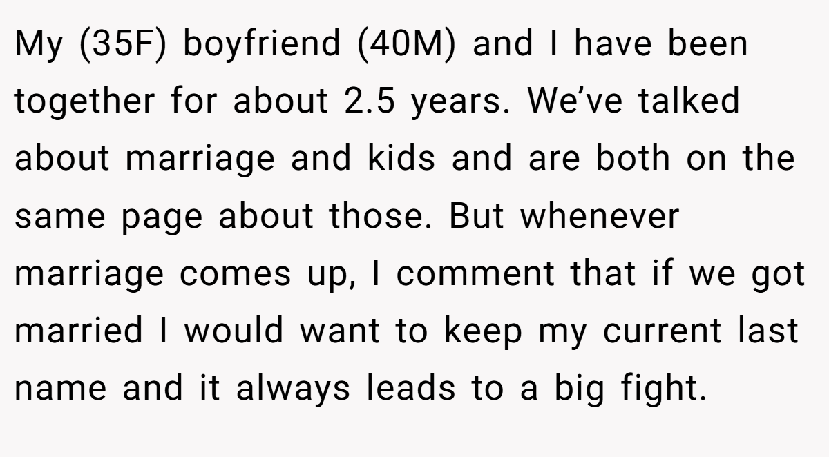 My (35F) boyfriend (40M) and I have been together for about 2.5 years. We’ve talked about marriage and kids and are both on the same page about those. But whenever marriage comes up, I comment that if we got married I would want to keep my current last name and it always leads to a big fight.