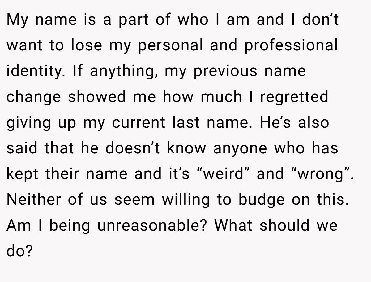 My name is a part of who I am and I don’t want to lose my personal and professional identity. If anything, my previous name change showed me how much I regretted giving up my current last name. He’s also said that he doesn’t know anyone who has kept their name and it’s “weird” and “wrong”. Neither of us seem willing to budge on this. Am I being unreasonable? What should we do?