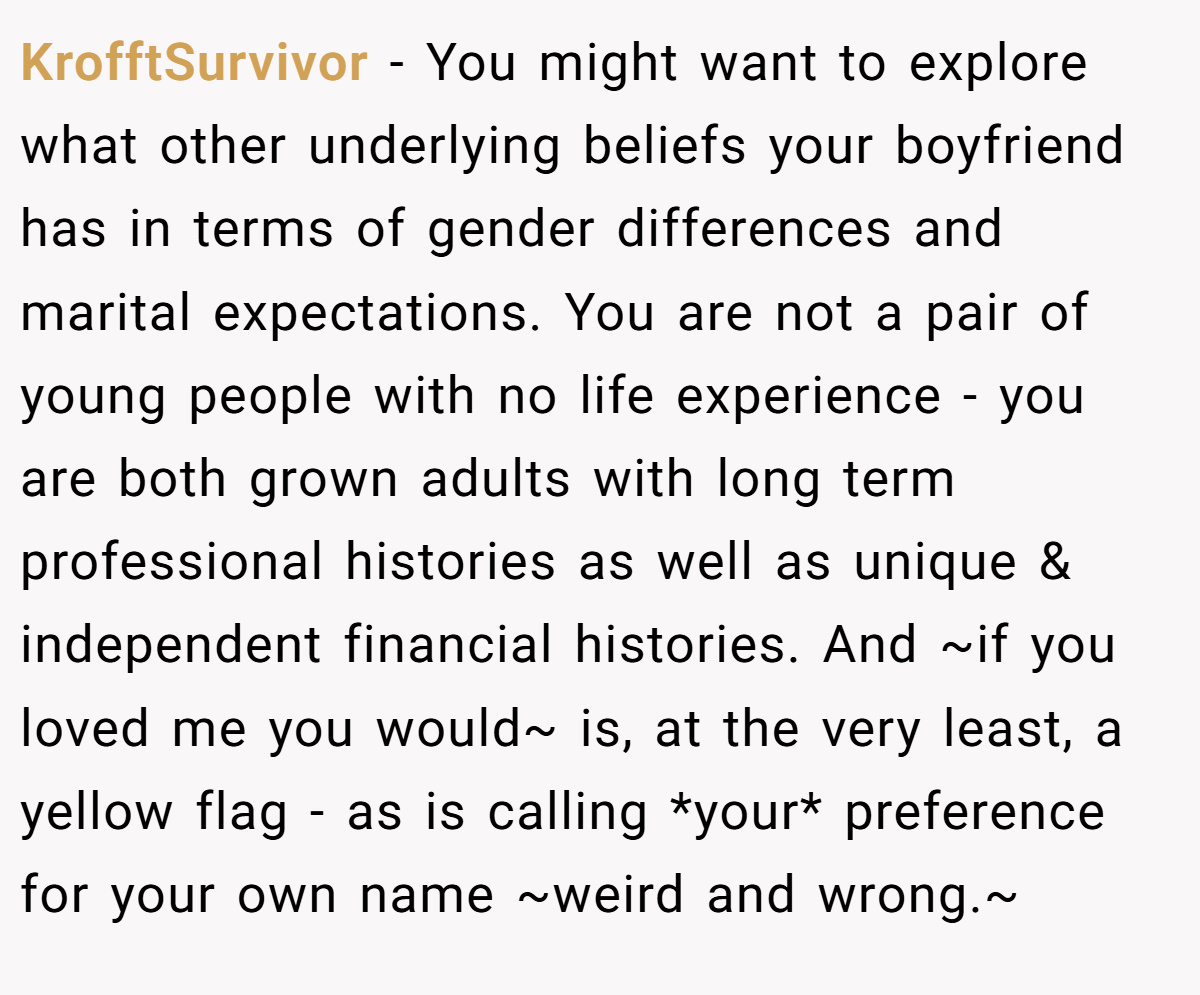 KrofftSurvivor − You might want to explore what other underlying beliefs your boyfriend has in terms of gender differences and marital expectations. You are not a pair of young people with no life experience - you are both grown adults with long term professional histories as well as unique & independent financial histories. And ~if you loved me you would~ is, at the very least, a yellow flag - as is calling *your* preference for your own name ~weird and wrong.~