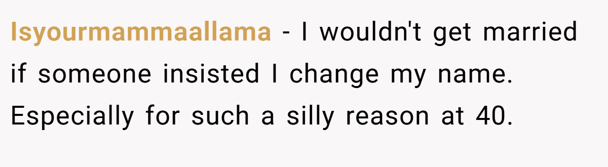 Isyourmammaallama − I wouldn't get married if someone insisted I change my name. Especially for such a silly reason at 40.