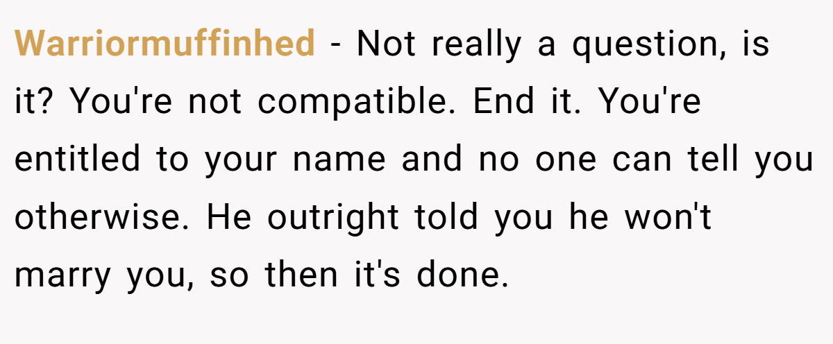 Warriormuffinhed − Not really a question, is it? You're not compatible. End it. You're entitled to your name and no one can tell you otherwise. He outright told you he won't marry you, so then it's done.