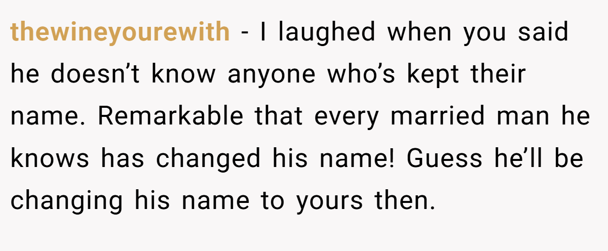 thewineyourewith − I laughed when you said he doesn’t know anyone who’s kept their name. Remarkable that every married man he knows has changed his name! Guess he’ll be changing his name to yours then.