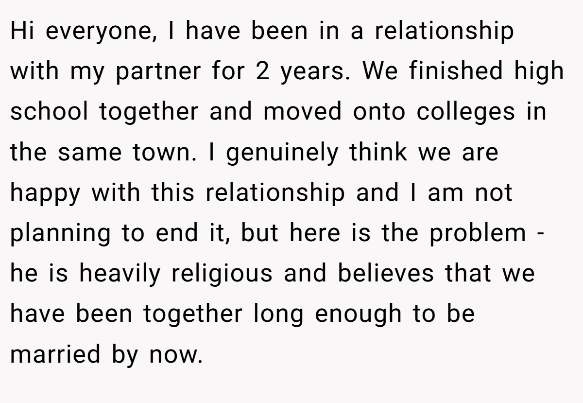 Hi everyone, I have been in a relationship with my partner for 2 years. We finished high school together and moved onto colleges in the same town. I genuinely think we are happy with this relationship and I am not planning to end it, but here is the problem - he is heavily religious and believes that we have been together long enough to be married by now.
