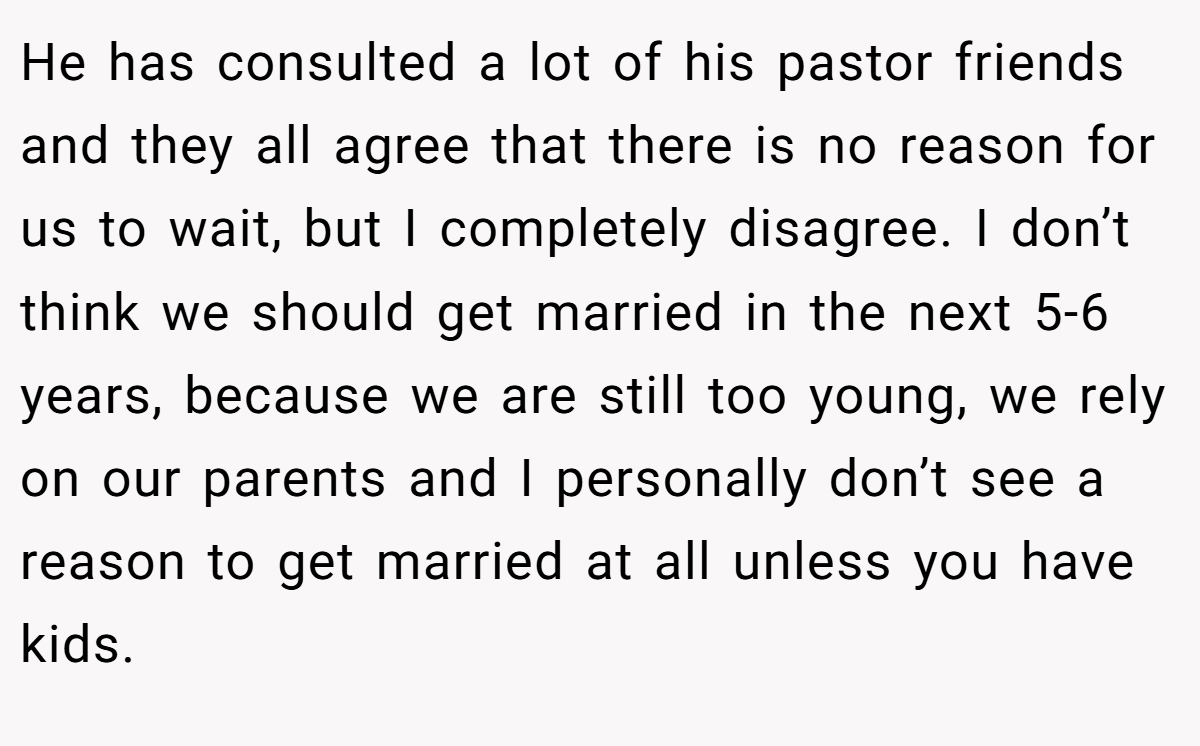 He has consulted a lot of his pastor friends and they all agree that there is no reason for us to wait, but I completely disagree. I don’t think we should get married in the next 5-6 years, because we are still too young, we rely on our parents and I personally don’t see a reason to get married at all unless you have kids.