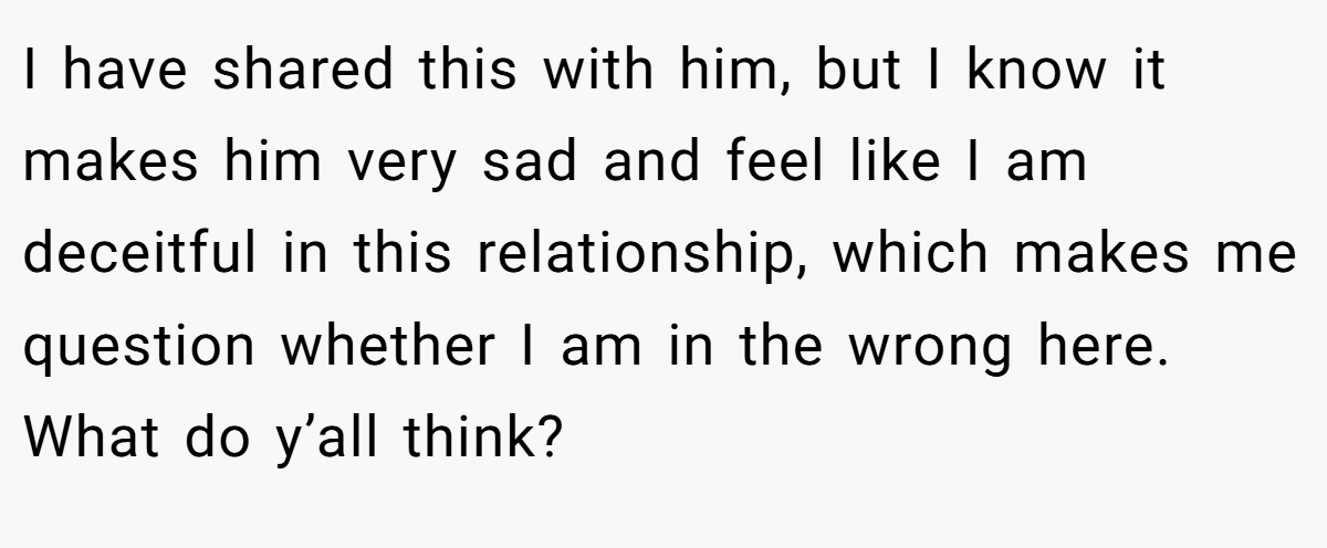 I have shared this with him, but I know it makes him very sad and feel like I am deceitful in this relationship, which makes me question whether I am in the wrong here. What do y’all think?