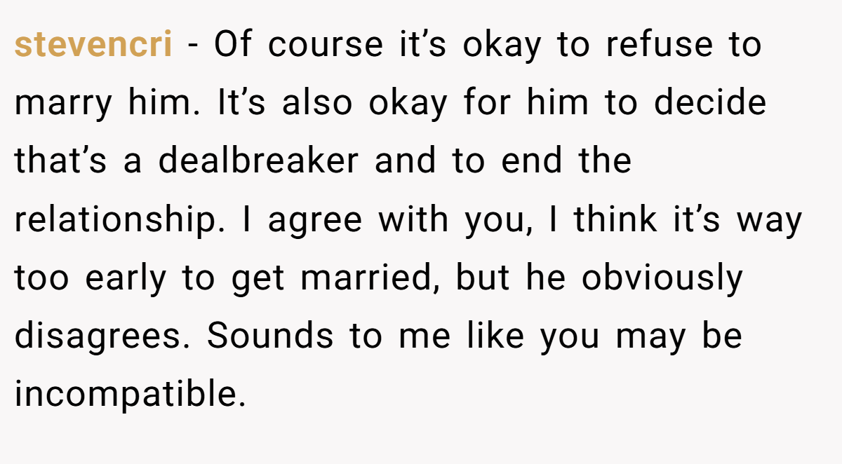stevencri − Of course it’s okay to refuse to marry him. It’s also okay for him to decide that’s a dealbreaker and to end the relationship. I agree with you, I think it’s way too early to get married, but he obviously disagrees. Sounds to me like you may be incompatible.
