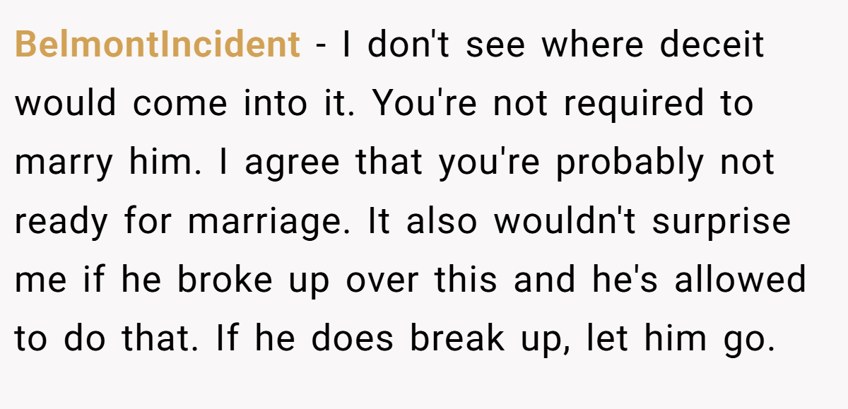BelmontIncident − I don't see where deceit would come into it. You're not required to marry him. I agree that you're probably not ready for marriage. It also wouldn't surprise me if he broke up over this and he's allowed to do that. If he does break up, let him go.