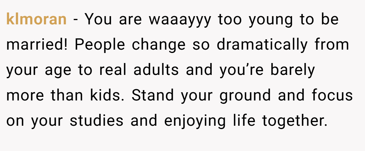 klmoran − You are waaayyy too young to be married! People change so dramatically from your age to real adults and you’re barely more than kids. Stand your ground and focus on your studies and enjoying life together.