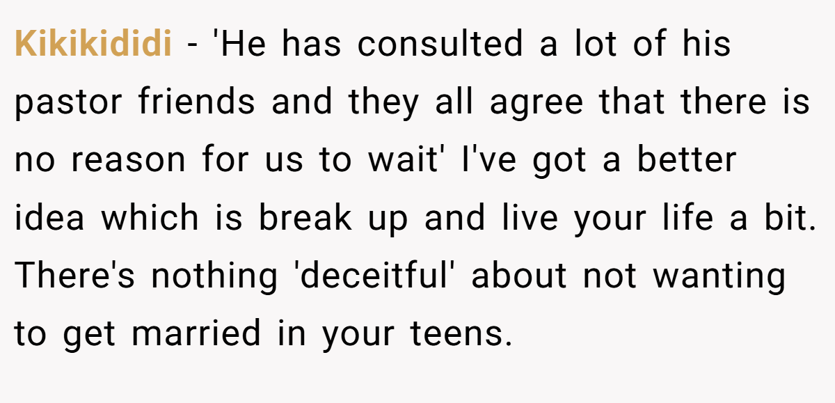 Kikikididi − 'He has consulted a lot of his pastor friends and they all agree that there is no reason for us to wait' I've got a better idea which is break up and live your life a bit. There's nothing 'deceitful' about not wanting to get married in your teens.