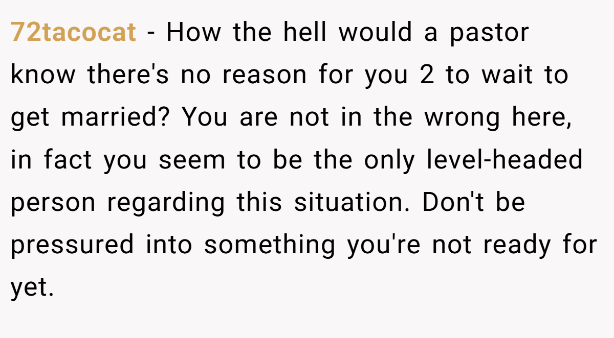 72tacocat − How the hell would a pastor know there's no reason for you 2 to wait to get married? You are not in the wrong here, in fact you seem to be the only level-headed person regarding this situation. Don't be pressured into something you're not ready for yet.