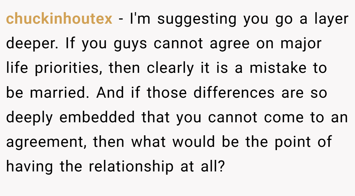 chuckinhoutex − I'm suggesting you go a layer deeper. If you guys cannot agree on major life priorities, then clearly it is a mistake to be married. And if those differences are so deeply embedded that you cannot come to an agreement, then what would be the point of having the relationship at all?