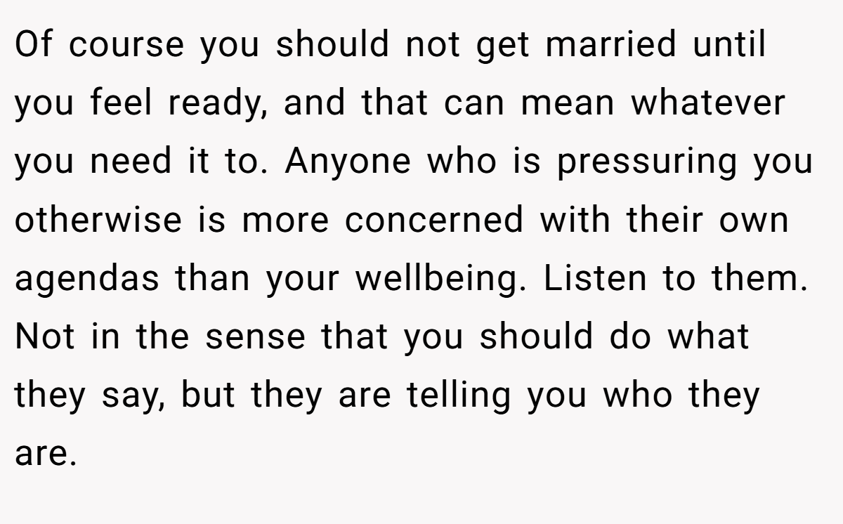 Of course you should not get married until you feel ready, and that can mean whatever you need it to. Anyone who is pressuring you otherwise is more concerned with their own agendas than your wellbeing. Listen to them. Not in the sense that you should do what they say, but they are telling you who they are.