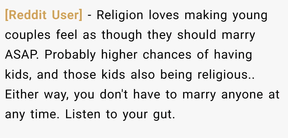 [Reddit User] − Religion loves making young couples feel as though they should marry ASAP. Probably higher chances of having kids, and those kids also being religious.. Either way, you don't have to marry anyone at any time. Listen to your gut.