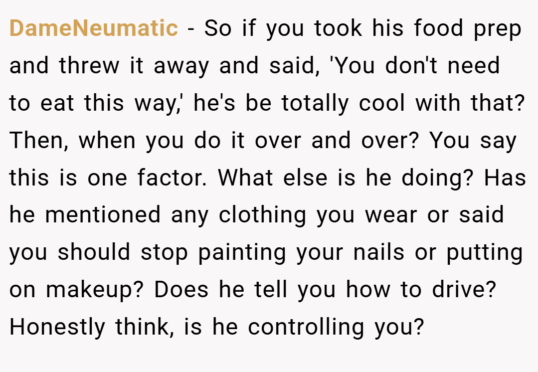 DameNeumatic − So if you took his food prep and threw it away and said, 'You don't need to eat this way,' he's be totally cool with that? Then, when you do it over and over? You say this is one factor. What else is he doing? Has he mentioned any clothing you wear or said you should stop painting your nails or putting on makeup? Does he tell you how to drive? Honestly think, is he controlling you?