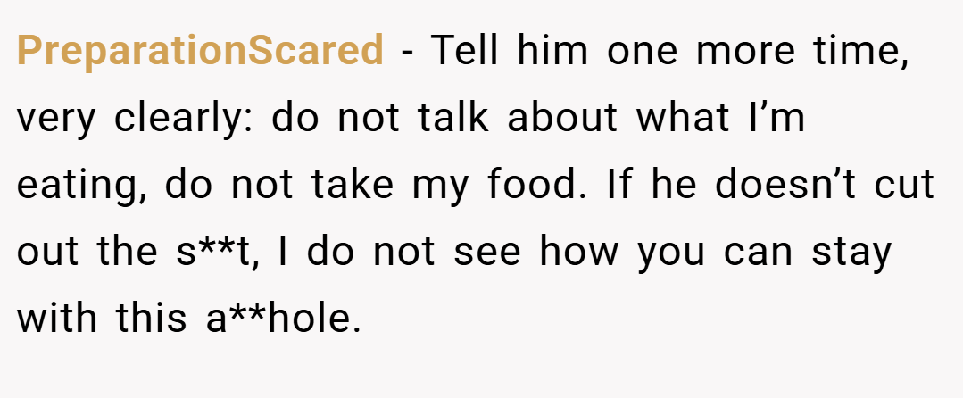 PreparationScared − Tell him one more time, very clearly: do not talk about what I’m eating, do not take my food. If he doesn’t cut out the s**t, I do not see how you can stay with this a**hole.
