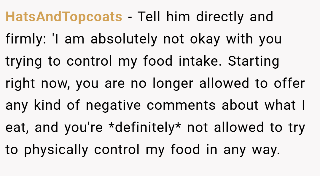 HatsAndTopcoats − Tell him directly and firmly: 'I am absolutely not okay with you trying to control my food intake. Starting right now, you are no longer allowed to offer any kind of negative comments about what I eat, and you're *definitely* not allowed to try to physically control my food in any way.