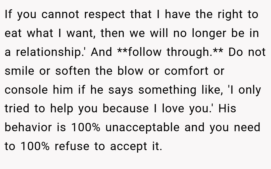 If you cannot respect that I have the right to eat what I want, then we will no longer be in a relationship.' And **follow through.** Do not smile or soften the blow or comfort or console him if he says something like, 'I only tried to help you because I love you.' His behavior is 100% unacceptable and you need to 100% refuse to accept it.