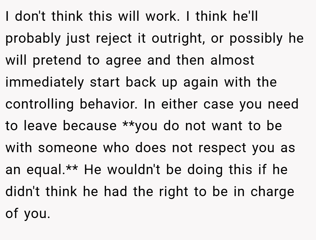 I don't think this will work. I think he'll probably just reject it outright, or possibly he will pretend to agree and then almost immediately start back up again with the controlling behavior. In either case you need to leave because **you do not want to be with someone who does not respect you as an equal.** He wouldn't be doing this if he didn't think he had the right to be in charge of you.